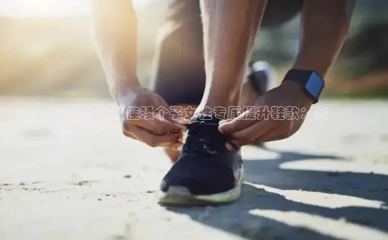 意昂3官网下载百度取证2024 年最佳矮个子女性专属提升鞋款：高
质且平价