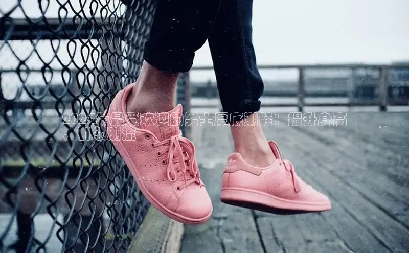 意昂3手游平台官网华策影视2024年最受欢迎的男士厚底潮鞋：提升身高
，引领潮流