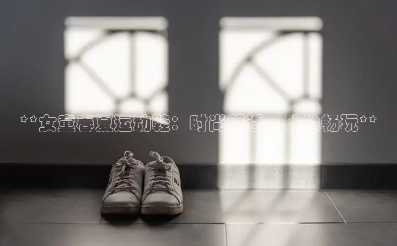 易昂体育3百度技术学院**女童春夏运动鞋：时尚舒适，助她畅玩**