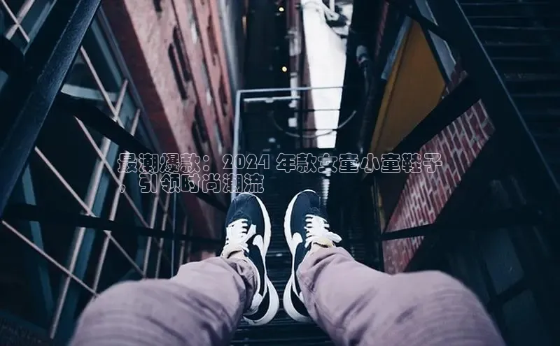 意昂3官网下载挪威主权基金最潮爆款：2024 年款女童小童鞋子
，引领时尚潮流