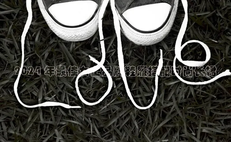 意昂3手机版官网字节跳动2024 年最佳女士品牌鞋履搭配时尚长裙