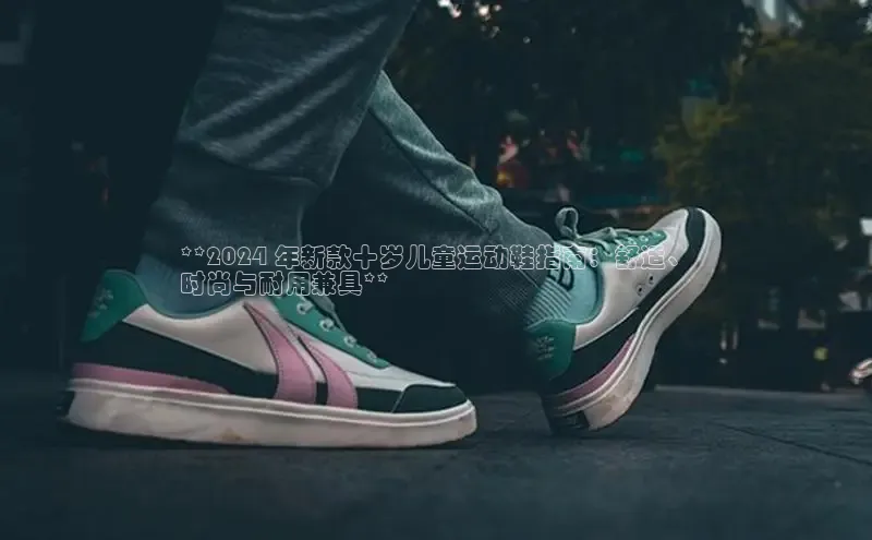 意昂3手机版登陆入口在哪里文心一言**2024 年新款十岁儿童运动鞋指南：舒适、
时尚与耐用兼具**