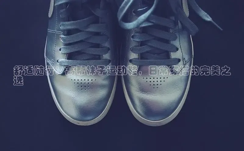 意昂3登陆入口路畅科技舒适随行：高帮袜子运动鞋，日常穿搭的完美之
选