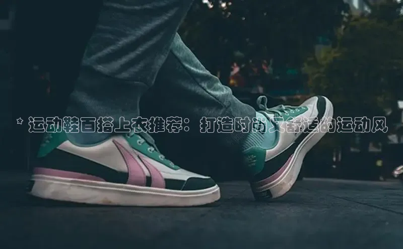意昂3登陆入口即登录百度大脑* 运动鞋百搭上衣推荐：打造时尚又舒适的运动风